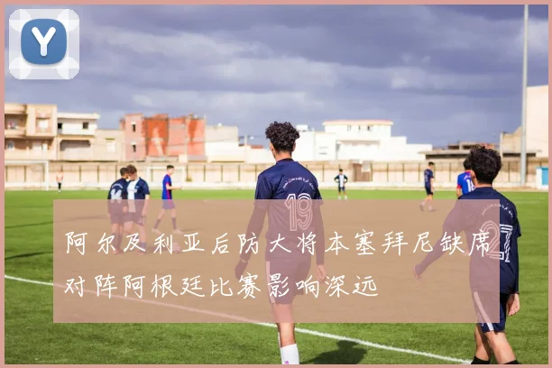 阿尔及利亚后防大将本塞拜尼缺席对阵阿根廷比赛影响深远