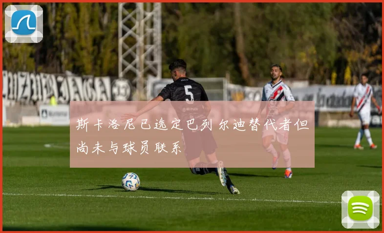 斯卡洛尼已选定巴列尔迪替代者但尚未与球员联系
