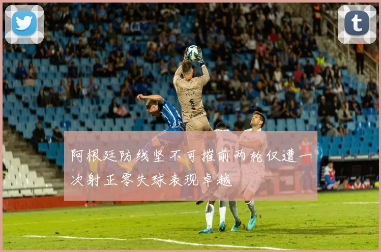 阿根廷防线坚不可摧前两轮仅遭一次射正零失球表现卓越