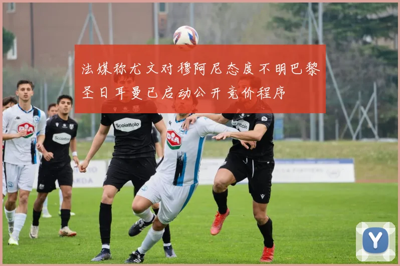 法媒称尤文对穆阿尼态度不明巴黎圣日耳曼已启动公开竞价程序