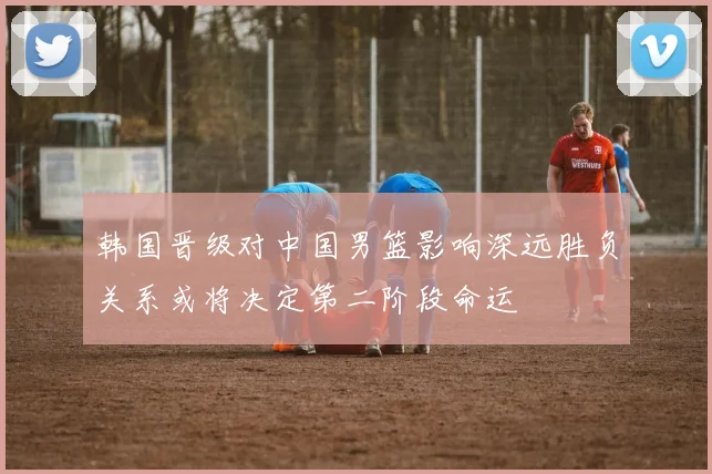 韩国晋级对中国男篮影响深远胜负关系或将决定第二阶段命运