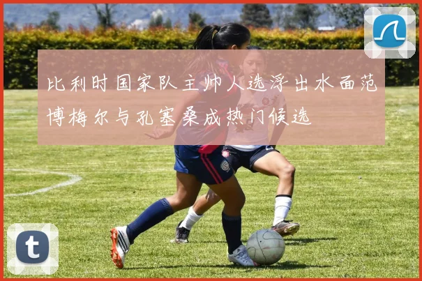 比利时国家队主帅人选浮出水面范博梅尔与孔塞桑成热门候选