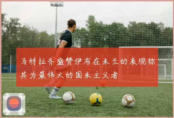 马特拉齐盛赞伊布在米兰的表现称其为最伟大的国米主义者