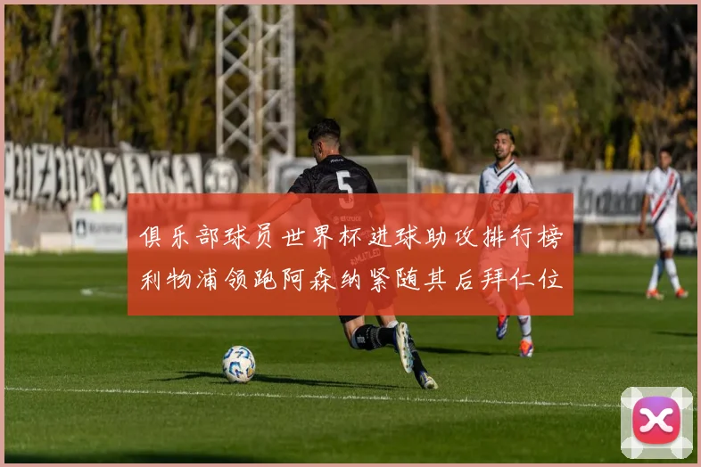 俱乐部球员世界杯进球助攻排行榜利物浦领跑阿森纳紧随其后拜仁位列第三