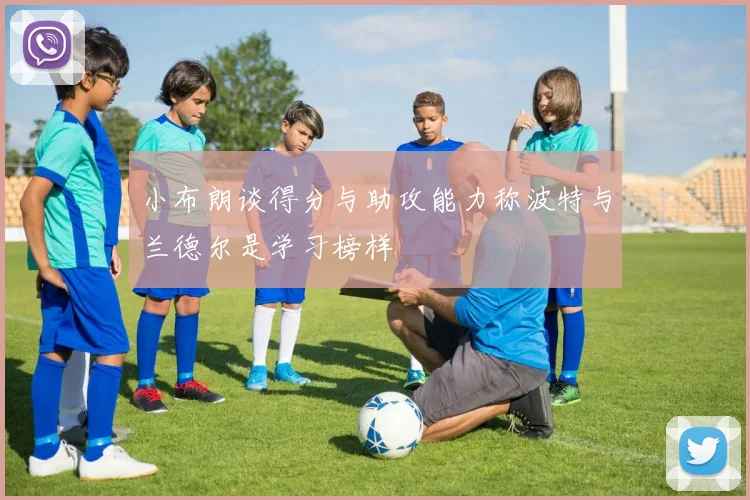 小布朗谈得分与助攻能力称波特与兰德尔是学习榜样
