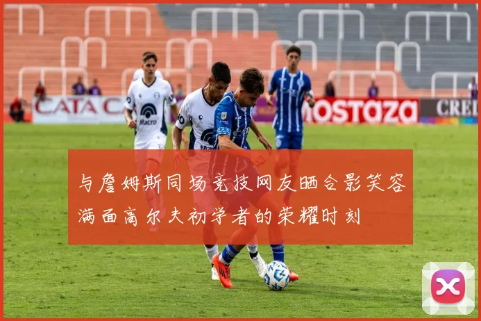 与詹姆斯同场竞技网友晒合影笑容满面高尔夫初学者的荣耀时刻
