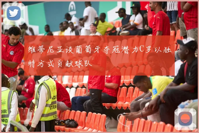 维蒂尼亚谈葡萄牙夺冠潜力C罗以独特方式贡献球队