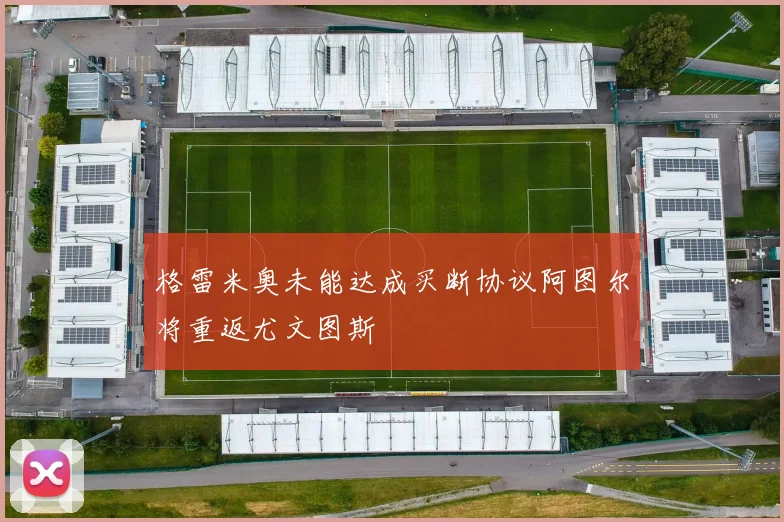 格雷米奥未能达成买断协议阿图尔将重返尤文图斯